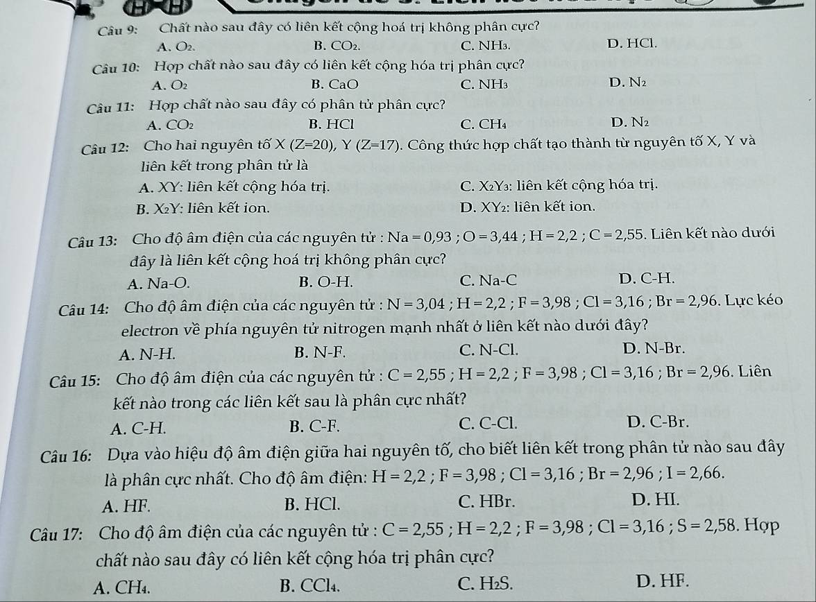 Chất nào sau đây có liên kết cộng hoá trị không phân cực?
A. O2. B. CO₂. C. NH₃. D. HCl.
Câu 10: Hợp chất nào sau đây có liên kết cộng hóa trị phân cực?
A. O2 B. CaO C. NH₃ D. N₂
Câu 11: Hợp chất nào sau đây có phân tử phân cực?
A. CO₂ B. HCl C. CH₄ D. N_2
Câu 12: Cho hai nguyên that o* (Z=20),Y(Z=17) 0. Công thức hợp chất tạo thành từ nguyên tố X, Y và
liên kết trong phân tử là
A. XY: liên kết cộng hóa trị. C. X₂Y₃: liên kết cộng hóa trị.
B. XY: liên kết ion. D. XY2: liên kết ion.
Câu 13: Cho độ âm điện của các nguyên tử : Na=0,93;O=3,44;H=2,2;C=2,55. Liên kết nào dưới
dây là liên kết cộng hoá trị không phân cực?
A. Na-O. B. O-H. C. Na-C D. C-H.
Câu 14: Cho độ âm điện của các nguyên tử : N=3,04;H=2,2;F=3,98;C1=3,16;Br=2,96. Lực kéo
electron về phía nguyên tử nitrogen mạnh nhất ở liên kết nào dưới đây?
A. N-H. B. N-F. C. N-Cl. D. N-Br.
Câu 15: Cho độ âm điện của các nguyên tử : C=2,55;H=2,2;F=3,98;Cl=3,16;Br=2,96. Liên
kết nào trong các liên kết sau là phân cực nhất?
A. C-H. B. C-F. C. C-Cl. D. C-Br.
Câu 16: Dựa vào hiệu độ âm điện giữa hai nguyên tố, cho biết liên kết trong phân tử nào sau đây
là phân cực nhất. Cho độ âm điện: H=2,2;F=3,98;Cl=3,16;Br=2,96;I=2,66.
A. HF. B. HCl. C. HBr.
D. HI.
Câu 17: Cho độ âm điện của các nguyên tử : C=2,55;H=2,2;F=3,98;C1=3,16;S=2,58. Hợp
chất nào sau đây có liên kết cộng hóa trị phân cực?
A. CH₄. B. CCl₄. C. H₂S. D. HF.