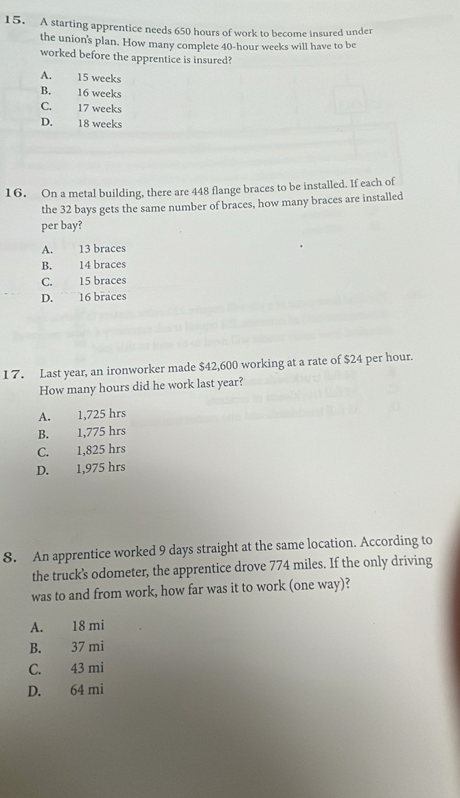 A starting apprentice needs 650 hours of work to become insured under
the union's plan. How many complete 40-hour weeks will have to be
worked before the apprentice is insured?
A. 15 weeks
B. 16 weeks
C. 17 weeks
D. 18 weeks
16. On a metal building, there are 448 flange braces to be installed. If each of
the 32 bays gets the same number of braces, how many braces are installed
per bay?
A. 13 braces
B. 14 braces
C. 15 braces
D. ~ 16 braces
1 7. Last year, an ironworker made $42,600 working at a rate of $24 per hour.
How many hours did he work last year?
A. 1,725 hrs
B. 1,775 hrs
C. 1,825 hrs
D. 1,975 hrs
8. An apprentice worked 9 days straight at the same location. According to
the truck’s odometer, the apprentice drove 774 miles. If the only driving
was to and from work, how far was it to work (one way)?
A. 18 mi
B. 37 mi
C. 43 mi
D. 64 mi