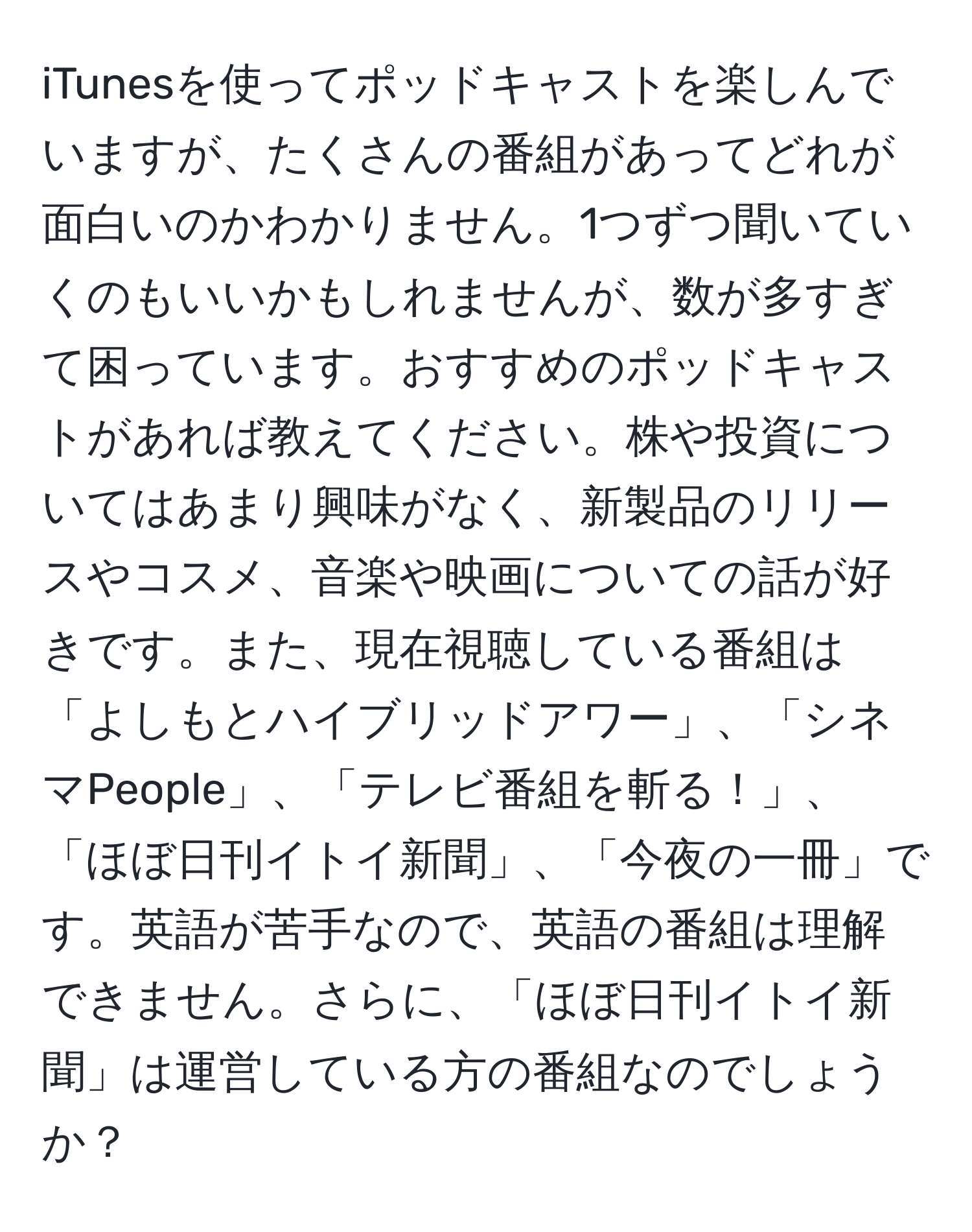 iTunesを使ってポッドキャストを楽しんでいますが、たくさんの番組があってどれが面白いのかわかりません。1つずつ聞いていくのもいいかもしれませんが、数が多すぎて困っています。おすすめのポッドキャストがあれば教えてください。株や投資についてはあまり興味がなく、新製品のリリースやコスメ、音楽や映画についての話が好きです。また、現在視聴している番組は「よしもとハイブリッドアワー」、「シネマPeople」、「テレビ番組を斬る！」、「ほぼ日刊イトイ新聞」、「今夜の一冊」です。英語が苦手なので、英語の番組は理解できません。さらに、「ほぼ日刊イトイ新聞」は運営している方の番組なのでしょうか？