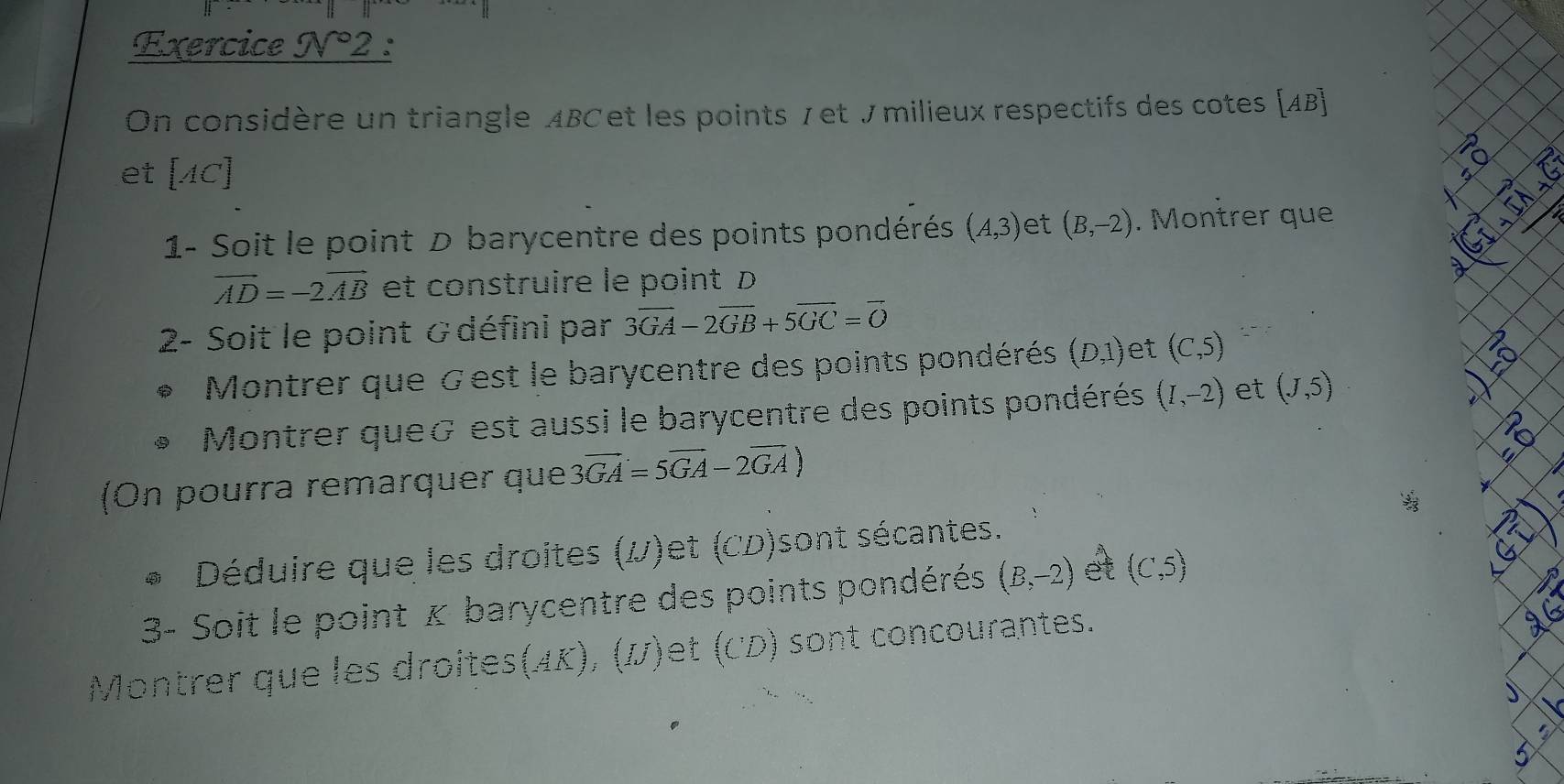 Exercice N°2 : 
On considère un triangle ABCet les points 7 et £ milieux respectifs des cotes [ AB ] 
et [AC]
1- Soit le point D barycentre des points pondérés (A,3) et (B,-2). Montrer que
vector AD=-2vector AB et construire le point D
2- Soit le point & défini par 3overline GA-2overline GB+5overline GC=overline O
Montrer que Gest le barycentre des points pondérés (D,1) et (C,5)
Montrer que& est aussi le barycentre des points pondérés (I,-2) et (J,5)
(On pourra remarquer que 3overline GA=5overline GA-2overline GA)
`` 
* Déduire que les droites (V)et (CD)sont sécantes. 
3- Soit le point κ barycentre des points pondérés (B,-2) et (C,5)
Montrer que les droites(ÆK), ()et (CD) sont concourantes.