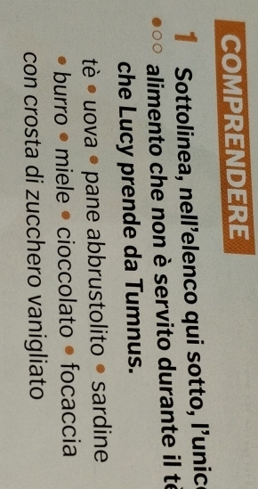 COMpRENDERE 
1 Sottolinea, nell’elenco qui sotto, l’unic 
alimento che non è servito durante il té 
che Lucy prende da Tumnus. 
tè • uova • pane abbrustolito ● sardine 
burro • miele • cioccolato • focaccia 
con crosta di zucchero vanigliato