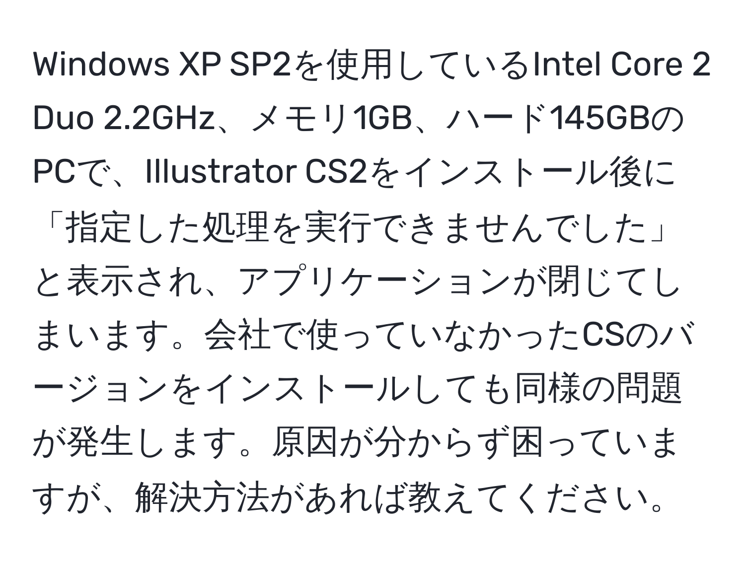 Windows XP SP2を使用しているIntel Core 2 Duo 2.2GHz、メモリ1GB、ハード145GBのPCで、Illustrator CS2をインストール後に「指定した処理を実行できませんでした」と表示され、アプリケーションが閉じてしまいます。会社で使っていなかったCSのバージョンをインストールしても同様の問題が発生します。原因が分からず困っていますが、解決方法があれば教えてください。