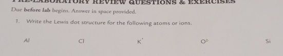 RÉlABORATORY REvIEW QUESTIONS & exERcIses 
Due before lab begins. Answer in space provided. 
1. Write the Lewis dot structure for the following atoms or ions. 
Al
2^2
Si