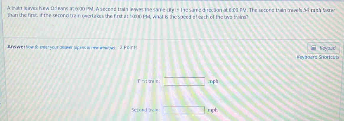 A train leaves New Orleans at 6:00 PM. A second train leaves the same city in the same direction at 8:00 PM. The second train travels 54 mph faster 
than the first. If the second train overtakes the first at 10:00 PM, what is the speed of each of the two trains? 
Answer How to enter your answer (opens in new window) 2 Points Keypad 
Keyboard Shortcuts 
First train: □ mph
Second train; □ mph