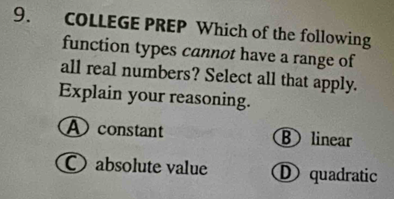 COLLEGE PREP Which of the following
function types cannot have a range of
all real numbers? Select all that apply.
Explain your reasoning.
constant ⑧ linear
〇absolute value D quadratic