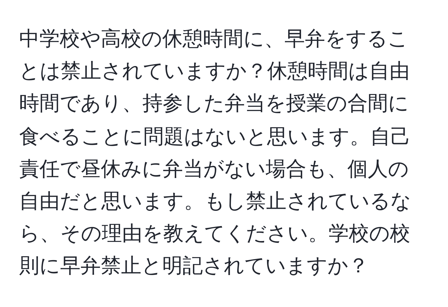 中学校や高校の休憩時間に、早弁をすることは禁止されていますか？休憩時間は自由時間であり、持参した弁当を授業の合間に食べることに問題はないと思います。自己責任で昼休みに弁当がない場合も、個人の自由だと思います。もし禁止されているなら、その理由を教えてください。学校の校則に早弁禁止と明記されていますか？