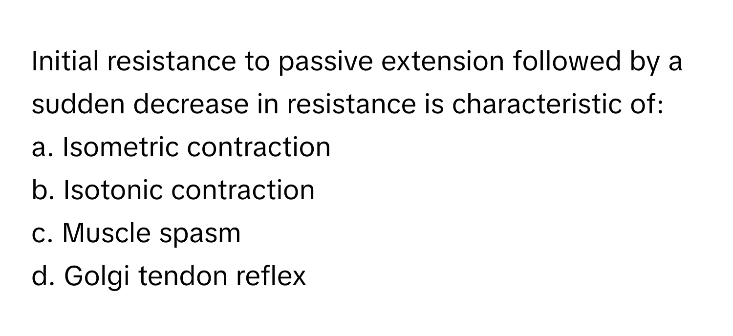 Initial resistance to passive extension followed by a sudden decrease in resistance is characteristic of:

a. Isometric contraction 
b. Isotonic contraction 
c. Muscle spasm 
d. Golgi tendon reflex