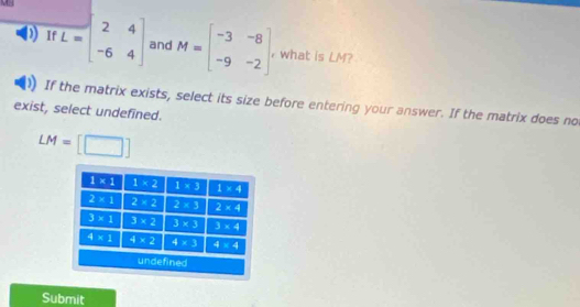 MH
) If L=beginbmatrix 2&4 -6&4endbmatrix and M=beginbmatrix -3&-8 -9&-2endbmatrix what is LM?
If the matrix exists, select its size before entering your answer. If the matrix does no
exist, select undefined.
LM=[□ ]
Submit