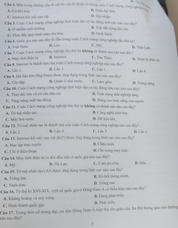 Cầu 4. Một trong những yêu tổ cốt lôi của kĩ thuất số trung cuộc Cách mạng công nghip c B. Hiện đại hóa.
A. Cơ khi hóa
C. Internet kết nổi vạn vật. D. Hội nhập
Cầm 5. Cuộc Cách mạng công nghiệp thời hiện đại có tác động tích cực năo sau đây?
B. Trái đất nóng dân lên
A, Ô nhiễm môi trường. D. Dịch bệnh
C. Thúc đẩy quá trình toàn cầu hóa.
Cầm 6. Quốc gia nào sau đây đi đầu trong cuộc Cách mạng công nghiệp lần thứ tự?
A. Việt Nam. B. Lào C. Mỹ.
D. Thái Lan.
Cầu 7, Cuộc Cách mạng công nghiệp lằn thứ ba không có thành tựu nào saa đây? D. Thiệt bị điện tử.
A. Máy tính điện tử B. Internet. C. Tàu Thùy.
Cầm &. Internet là thành tựu của cuộc Cách mạng công nghiệp nào sau đây ) C. Lần 1. D. Län 4.
A. Làn 2. B. Lần 3.
Cầu 9, Đữ liệu lớm (Big Data) được ứng dụng trong lĩnh vục năo sau dây ) C. Làm gồm. D. Trong rimg.
A. Xây đập. B. Quân lí nhà nước.
Cầu 10, Cuộc Cách mạng công nghiệp thời hiện đại có tác động tiêu cục năo sau đây? B. Tình trạng thất nghiệp tăng
A. Thay đổi lớn về cơ cầu dân cư.
C. Tăng năng suất lao động. D. Năng cao mức sống con người
Cầu 11. Cuộc Cách mạng công nghiệp lần thứ tự không có thành tựu nào sau đây?
A. Trí tuệ nhân tạo. B. Công nghệ sinh học
C. Máy hơi nước. D. Dữ liệu lớn
Căm 12, Trí tuệ nhân tạo là thành tựu của cuộc Cách mạng công nghiệp nào sau dây?
A. Lần 2. B. Lan 4. C. Lm 3. D. Lần 2.
Câu 13, Internet kết nổi vạn vật (IoT) được ứng dụng trong lĩnh vực nào sau đây?
A. Học tập trực tuyển. B. Chăn nuôi,
C. Chỉ ở điện thoại. D. Chi trong may mặc.
Câu 14. Máy tinh điện tứ ra đời đầu tiên ở quốc gia não saa đây? D. Đức.
A. Mỹ. B, Hà Lan. C. Cam-pu-chia
Câu 15, Trí tuệ nhân tạo (AI) được ứng dụng trong lĩnh vực nào sau đây?
A. Trồng lúa. B. Rô-bốt thông minh.
C. Nuôi tôm D. Trồng raa
Câu 16. Từ thể ki XVI-XIX, một số quốc gia ở Đông Nam Á có biểu hiện nào sau đây?
A. Khủng hoàng và suy vong B. Đang phát triển.
C. Hình thành quốc gia. D. Phát triển.
Cầu 17. Trong thời cổ-trung đại, cư dân Đông Nam Á tiếp tha tôn giáo của Ấn Độ thông qua con đường
não sau đây?
2