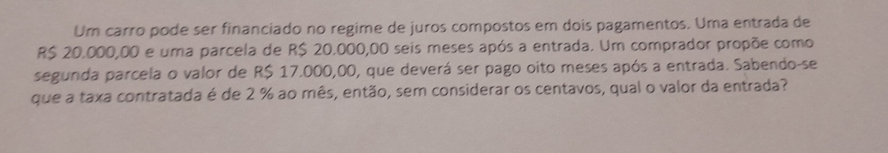 Um carro pode ser financiado no regime de juros compostos em dois pagamentos. Uma entrada de
R$ 20.000,00 e uma parcela de R$ 20.000,00 seis meses após a entrada. Um comprador propõe como 
segunda parcela o valor de R$ 17.000,00, que deverá ser pago oito meses após a entrada. Sabendo-se 
que a taxa contratada é de 2 % ao mês, então, sem considerar os centavos, qual o valor da entrada?