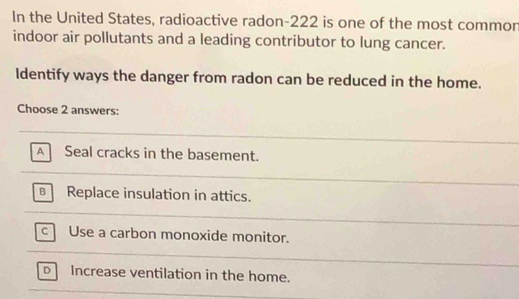 In the United States, radioactive radon- 222 is one of the most common
indoor air pollutants and a leading contributor to lung cancer.
Identify ways the danger from radon can be reduced in the home.
Choose 2 answers:
A Seal cracks in the basement.
Replace insulation in attics.
c Use a carbon monoxide monitor.
D Increase ventilation in the home.