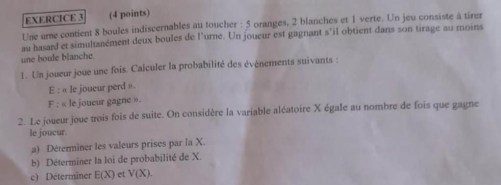 Une urne contient 8 boules indiscernables au toucher : 5 oranges, 2 blanches et 1 verte. Un jeu consiste à tirer 
au hasard et simultanément deux boules de l’urne. Un joueur est gagnant s’il obtient dans son tirage au moins 
une boule blanche. 
1. Un joueur joue une fois. Calculer la probabilité des évènements suivants : 
E : « le joueur perd ». 
F : « le joueur gagne ». 
2. Le joueur joue trois fois de suite. On considère la variable aléatoire X égale au nombre de fois que gagne 
le joucur. 
a) Déterminer les valeurs prises par la X. 
b) Déterminer la loi de probabilité de X. 
c) Déterminer E(X) et V(X).