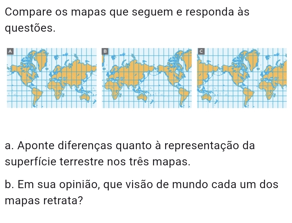 Compare os mapas que seguem e responda às 
questões. 
a. Aponte diferenças quanto à representação da 
superfície terrestre nos três mapas. 
b. Em sua opinião, que visão de mundo cada um dos 
mapas retrata?