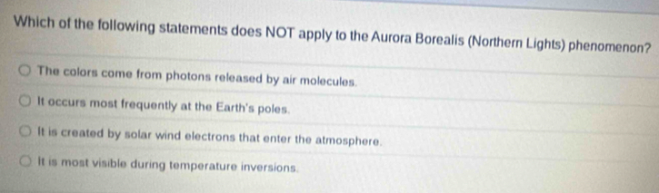 Which of the following statements does NOT apply to the Aurora Borealis (Northern Lights) phenomenon?
The colors come from photons released by air molecules.
It occurs most frequently at the Earth's poles.
It is created by solar wind electrons that enter the atmosphere.
It is most visible during temperature inversions.