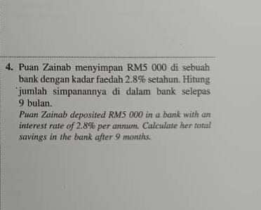 Puan Zainab menyimpan RM5 000 di sebuah 
bank dengan kadar faedah 2.8% setahun. Hitung 
`jumlah simpanannya di dalam bank selepas
9 bulan. 
Puan Zainab deposited RM5 000 in a bank with an 
interest rate of 2.8% per annum. Calculate her total 
savings in the bank after 9 months.