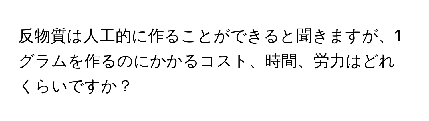 反物質は人工的に作ることができると聞きますが、1グラムを作るのにかかるコスト、時間、労力はどれくらいですか？