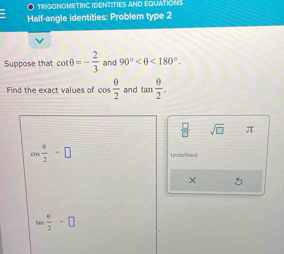 TRIGONOMETRIC IDENTITIES AND EQUATIONS 
I Half-angle identities: Problem type 2 
Suppose that cot θ =- 2/3  and 90° <180°. 
Find the exact values of cos  θ /2  and tan  θ /2 .
 □ /□   sqrt(□ ) π
cos  θ /2 =□ Undefined
X
tan  θ /2 =□