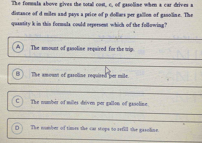 The formula above gives the total cost, c, of gasoline when a car drives a 
distance of d miles and pays a price of p dollars per gallon of gasoline. The 
quantity k in this formula could represent which of the following? 
A The amount of gasoline required for the trip. 
_ 
_ 
B The amount of gasoline required per mile. 
_ 
_ 
_ 
C The number of miles driven per gallon of gasoline. 
_ 
_ 
D The number of times the car stops to refill the gasoline. 
_