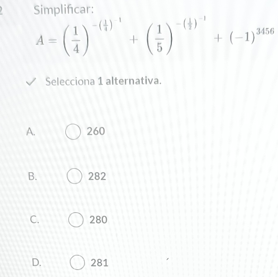 Simplificar:
A=( 1/4 )^-( 1/4 )^-1+( 1/5 )^-( 1/2 )^-1+(-1)^3456
Selecciona 1 alternativa.
A. 260
B. 282
C. 280
D. 281