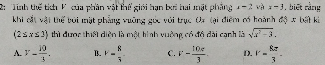 2: Tính thể tích V của phần vật thể giới hạn bởi hai mặt phăng x=2 và x=3 , biết rằng
khi cắt vật thể bởi mặt phẳng vuông góc với trục Ox tại điểm có hoành độ x bất kì
(2≤ x≤ 3) thì được thiết diện là một hình vuông có độ dài cạnh là sqrt(x^2-3).
A. V= 10/3 . V= 8/3 . V= 10π /3 . V= 8π /3 . 
B.
C.
D.