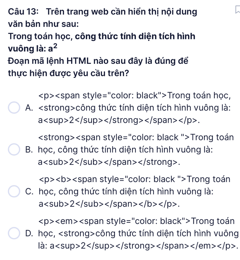 Trên trang web cần hiển thị nội dung
văn bản như sau:
Trong toán học, công thức tính diện tích hình
vuông là: a^2
Đoạn mã lệnh HTML nào sau đây là đúng để
thực hiện được yêu cầu trên?
∠ p>∠ span Trong toán học,
A. công thức tính diện tích hình vuông là:
a2</ stron g> .
pal in style="color: black ">Trong toán
B. học, công thức tính diện tích hình vuông là:
a2</ strong>.
∠ p>∠ b>∠ s O an style="color: black ">Trong toán
C. học, công thức tính diện tích hình vuông là:
a2 .
∠ p> style= "color: black">Trong toán
D. học, tron g>công thức tính diện tích hình vuông
là: a2: .