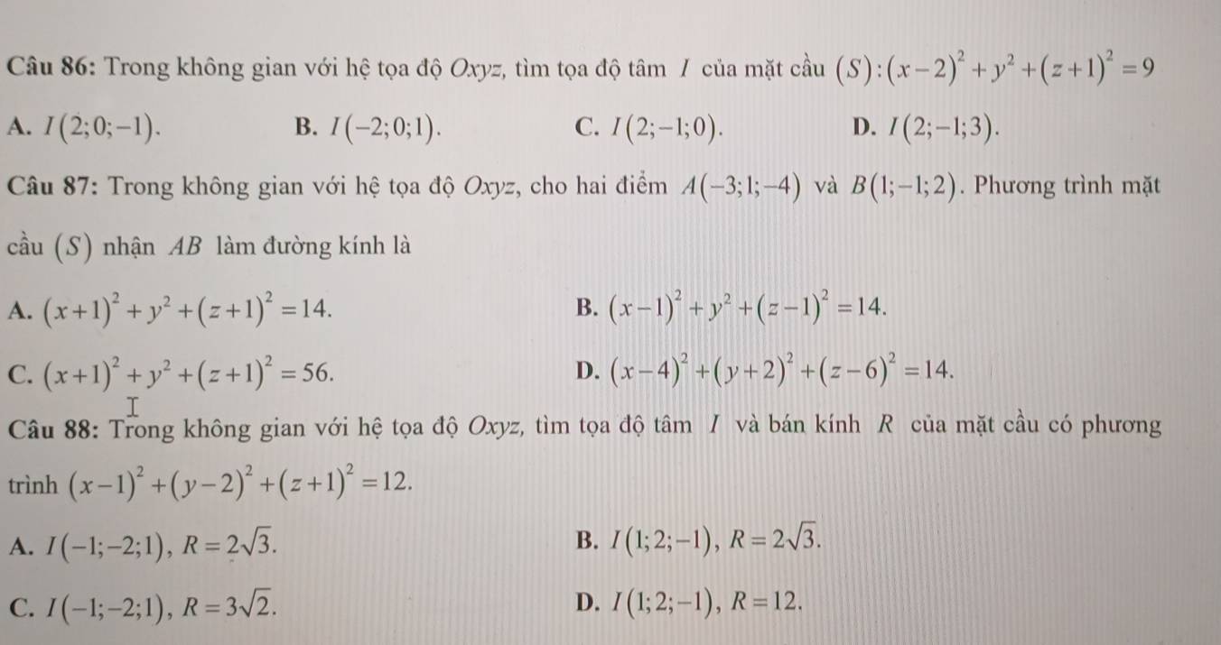 Trong không gian với hệ tọa độ Oxyz, tìm tọa độ tâm / của mặt coverset wedge au(S):(x-2)^2+y^2+(z+1)^2=9
A. I(2;0;-1). B. I(-2;0;1). C. I(2;-1;0). D. I(2;-1;3). 
Câu 87: Trong không gian với hệ tọa độ Oxyz, cho hai điểm A(-3;1;-4) và B(1;-1;2). Phương trình mặt
cầu (S) nhận AB làm đường kính là
B.
A. (x+1)^2+y^2+(z+1)^2=14. (x-1)^2+y^2+(z-1)^2=14.
C. (x+1)^2+y^2+(z+1)^2=56. D. (x-4)^2+(y+2)^2+(z-6)^2=14. 
Câu 88: Trong không gian với hệ tọa độ Oxyz, tìm tọa độ tâm / và bán kính R của mặt cầu có phương
trình (x-1)^2+(y-2)^2+(z+1)^2=12.
B.
A. I(-1;-2;1), R=2sqrt(3). I(1;2;-1), R=2sqrt(3).
D.
C. I(-1;-2;1), R=3sqrt(2). I(1;2;-1), R=12.