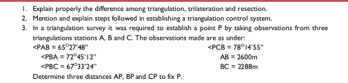 Explain properly the difference among triangulation, trilateration and resection. 
2. Mention and explain steps followed in establishing a triangulation control system. 
3. In a triangulation survey it was required to establish a point P by taking observations from three 
triangulations stations A, B and C. The observations made are as under:
∠ PAB=65°27'48''
∠ PCB=78°14'55''
∠ PBA=72°45'12''
AB=2600m
∠ PBC=67°33'24''
BC=2288m
Determine three distances AP, BP and CP to fix P.