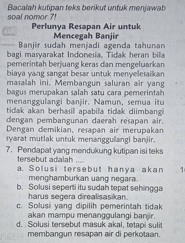 Bacalah kutipan teks berikut untuk menjawab
soal nomor 7!
Perlunya Resapan Air untuk
Mencegah Banjir
Banjir sudah menjadi agenda tahunan
bagi masyarakat Indonesia. Tidak heran bila
pemerintah berjuang keras dan mengeluarkan
biaya yang sangat besar untuk menyeľesaikan
masalah ini. Membangun saluran air yang
bagus merupakan salah satu cara pemerintah
menanggulangi banjir. Namun, semua itu
tidak akan berhasil apabila tidak diimbangi
dengan pembangunan daerah resapan air.
Dengan demikian, resapan air merupakan
syarat mutlak untuk menanggulangi banjir.
7. Pendapat yang mendukung kutipan isi teks
tersebut adalah ....
a. Solusi tersebut hanya akan 1
menghamburkan uang negara.
b. Solusi seperti itu sudah tepat sehingga
harus segera direalisasikan.
c. Solusi yang dipilih pemerintah tidak
akan mampu menanggulangi banjir.
d. Solusi tersebut masuk akal, tetapi sulit
membangun resapan air di perkotaan.