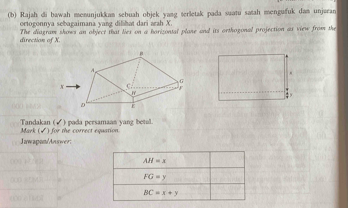 Rajah di bawah menunjukkan sebuah objek yang terletak pada suatu satah mengufuk dan unjuran
ortogonnya sebagaimana yang dilihat dari arah X.
The diagram shows an object that lies on a horizontal plane and its orthogonal projection as view from the
direction of X.
x
y
Tandakan (✔) pada persamaan yang betul.
Mark (✔) for the correct equation.
Jawapan/Answer:
AH=x
FG=y
BC=x+y