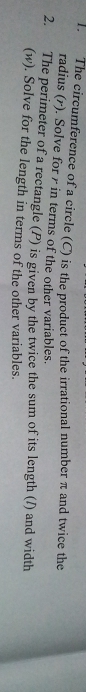 The circumference of a circle (C) is the product of the irrational number π and twice the 
radius (r). Solve for r in terms of the other variables. 
2. The perimeter of a rectangle (P) is given by the twice the sum of its length (/) and width 
(w). Solve for the length in terms of the other variables.