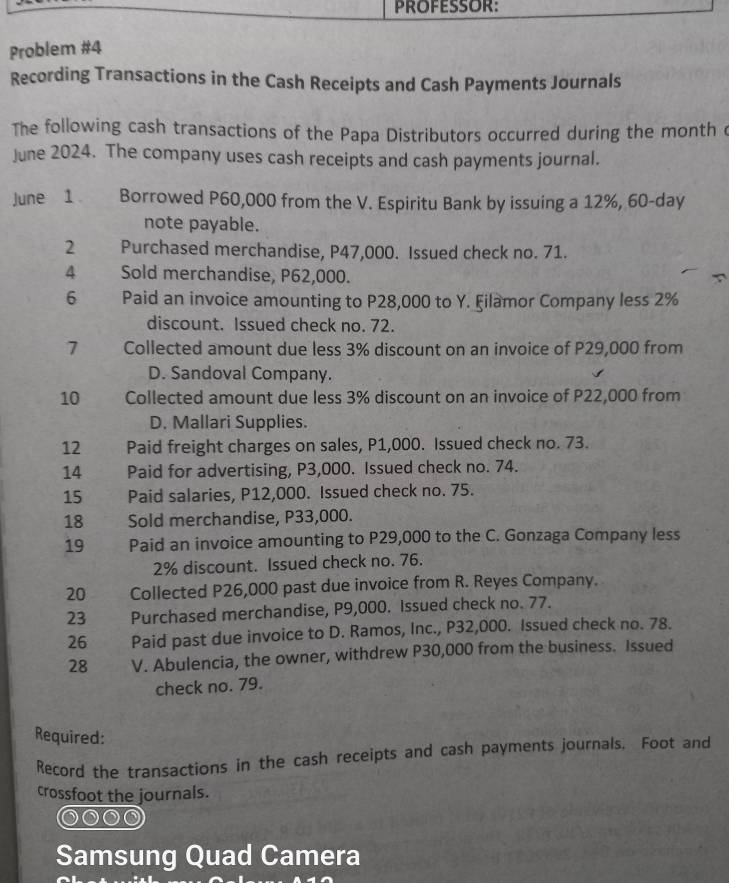 PROFESSOR: 
Problem #4 
Recording Transactions in the Cash Receipts and Cash Payments Journals 
The following cash transactions of the Papa Distributors occurred during the month c 
June 2024. The company uses cash receipts and cash payments journal. 
June 1 Borrowed P60,000 from the V. Espiritu Bank by issuing a 12%, 60-day
note payable. 
2 Purchased merchandise, P47,000. Issued check no. 71. 
4 Sold merchandise, P62,000. 
6 Paid an invoice amounting to P28,000 to Y. Filamor Company less 2%
discount. Issued check no. 72. 
7 Collected amount due less 3% discount on an invoice of P29,000 from 
D. Sandoval Company. 
10 Collected amount due less 3% discount on an invoice of P22,000 from 
D. Mallari Supplies. 
12 Paid freight charges on sales, P1,000. Issued check no. 73. 
14 Paid for advertising, P3,000. Issued check no. 74. 
15 Paid salaries, P12,000. Issued check no. 75. 
18 Sold merchandise, P33,000. 
19 Paid an invoice amounting to P29,000 to the C. Gonzaga Company less
2% discount. Issued check no. 76. 
20 Collected P26,000 past due invoice from R. Reyes Company. 
23 Purchased merchandise, P9,000. Issued check no. 77. 
26 Paid past due invoice to D. Ramos, Inc., P32,000. Issued check no. 78. 
28 V. Abulencia, the owner, withdrew P30,000 from the business. Issued 
check no. 79. 
Required: 
Record the transactions in the cash receipts and cash payments journals. Foot and 
crossfoot the journals. 
Samsung Quad Camera