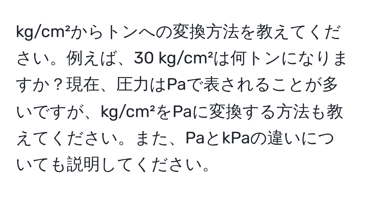 kg/cm²からトンへの変換方法を教えてください。例えば、30 kg/cm²は何トンになりますか？現在、圧力はPaで表されることが多いですが、kg/cm²をPaに変換する方法も教えてください。また、PaとkPaの違いについても説明してください。