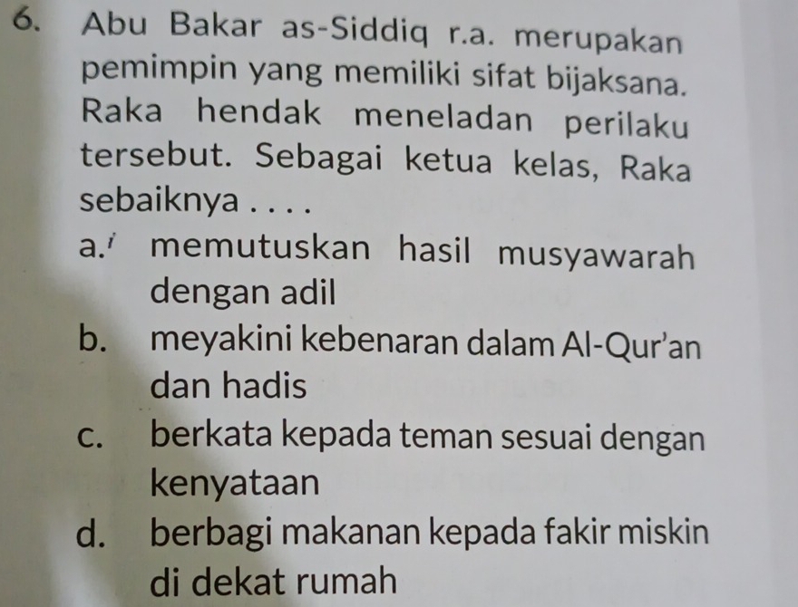 Abu Bakar as-Siddiq r.a. merupakan
pemimpin yang memiliki sifat bijaksana.
Raka hendak meneladan perilaku
tersebut. Sebagai ketua kelas, Raka
sebaiknya . . . .
a.' memutuskan hasil musyawarah
dengan adil
b. meyakini kebenaran dalam Al-Qur’an
dan hadis
c. berkata kepada teman sesuai dengan
kenyataan
d. berbagi makanan kepada fakir miskin
di dekat rumah