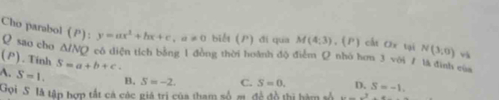 Cho parabol (P): y=ax^2+bx+c, a!= 0 biết () ) đí qua M(4;3) ,(P) cất Ox tại N(3,0) và
Q sao cho △ INQ có diện tích bằng 1 đồng thời hoành độ điểm Q nhó hơu 3 với / là đình của
(P). Tính S=a+b+c.
A. S=1.
B. S=-2. C. S=0. D. S=-1. 
Gọi S là tập hợp tất cả các giá trị của tham số π, đề đồ thị hàm số x=_ x^2+x