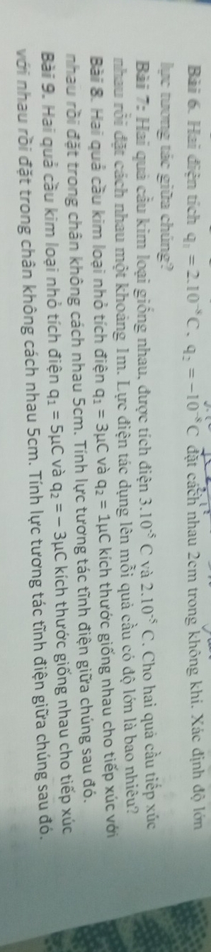 Hai điện tích q_1=2.10^(-8)C.q_2=-10^(-8)C đặt cách nhau 2cm trong không khi. Xác định độ lớn 
lực tương tác giữa chúng? 
Bài 7: Hai quả cầu kim loại giống nhau, được tích điện 3.10^(-5)C và 2.10^(-5)C. Cho hai quả cầu tiếp xúc 
nhau rỗi đặt cách nhau một khoảng 1m. Lực điện tác dụng lên mỗi quả cầu có độ lớn là bao nhiêu? 
Bài 8. Hai quả cầu kim loại nhỏ tích điện q_1=3mu C và q_2=1mu C kích thước giống nhau cho tiếp xúc với 
nhau rồi đặt trong chân không cách nhau 5cm. Tính lực tương tác tĩnh điện giữa chúng sau đó. 
Bài 9. Hai quả cầu kim loại nhỏ tích điện q_1=5mu C và q_2=-3mu C kích thước giống nhau cho tiếp xúc 
với nhau rồi đặt trong chân không cách nhau 5cm. Tính lực tương tác tĩnh điện giữa chúng sau đó.