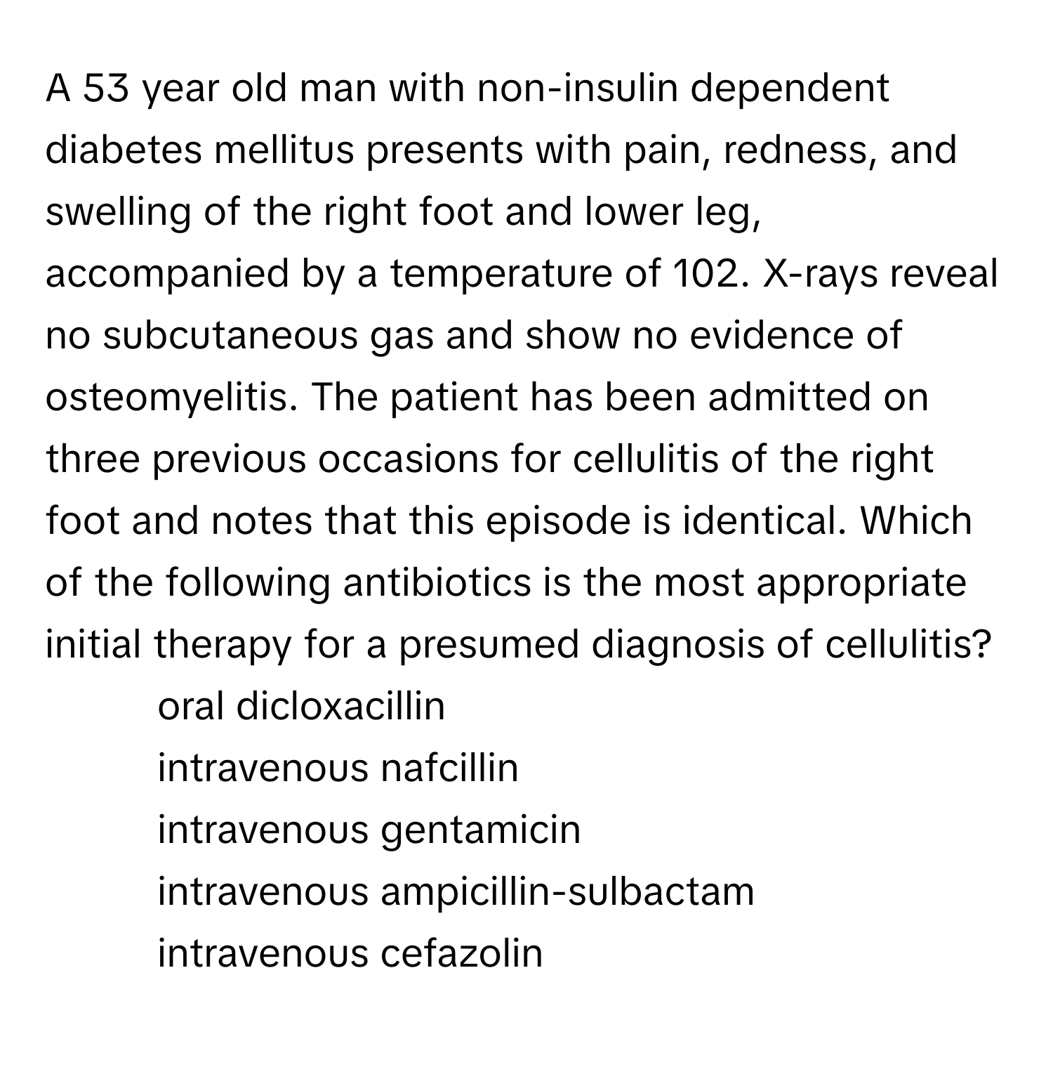 A 53 year old man with non-insulin dependent diabetes mellitus presents with pain, redness, and swelling of the right foot and lower leg, accompanied by a temperature of 102. X-rays reveal no subcutaneous gas and show no evidence of osteomyelitis. The patient has been admitted on three previous occasions for cellulitis of the right foot and notes that this episode is identical. Which of the following antibiotics is the most appropriate initial therapy for a presumed diagnosis of cellulitis?

1) oral dicloxacillin 
2) intravenous nafcillin 
3) intravenous gentamicin 
4) intravenous ampicillin-sulbactam 
5) intravenous cefazolin