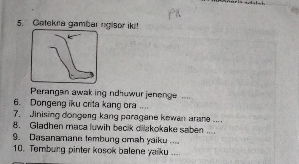 Gatekna gambar ngisor iki! 
Perangan awak ing ndhuwur jenenge .... 
6. Dongeng iku crita kang ora .... 
7. Jinising dongeng kang paragane kewan arane .... 
8. Gladhen maca luwih becik dilakokake saben .... 
9. Dasanamane tembung omah yaiku .... 
10. Tembung pinter kosok balene yaiku ....