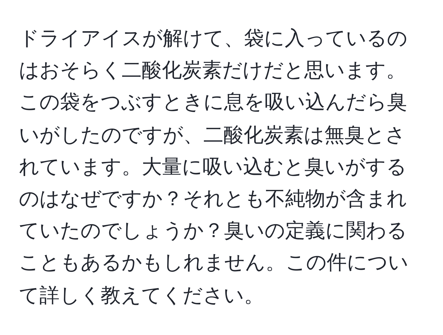 ドライアイスが解けて、袋に入っているのはおそらく二酸化炭素だけだと思います。この袋をつぶすときに息を吸い込んだら臭いがしたのですが、二酸化炭素は無臭とされています。大量に吸い込むと臭いがするのはなぜですか？それとも不純物が含まれていたのでしょうか？臭いの定義に関わることもあるかもしれません。この件について詳しく教えてください。