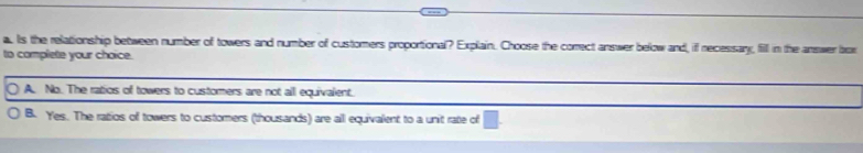 Is the relationship between number of towers and number of customers proportional? Explain. Choose the correct answer below and, if recessary, fill in the answer box
to complete your choice.
A. No. The ratios of towers to customers are not all equivalent.
B. Yes. The ratios of towers to customers (thousands) are all equivalent to a unit rate of □.