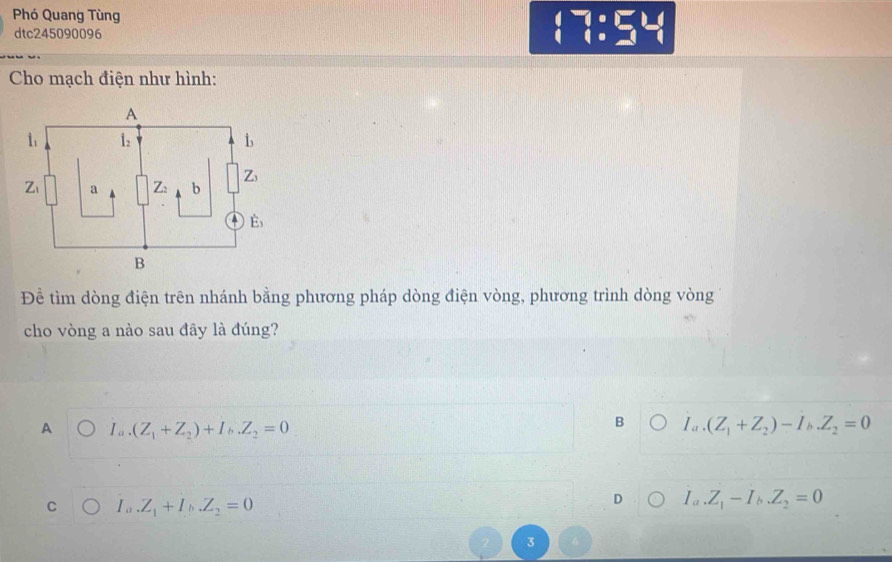 Phó Quang Tùng
dtc245090096
 ^- :_-^- _-^-
Cho mạch điện như hình:
Để tìm dòng điện trên nhánh bằng phương pháp dòng điện vòng, phương trình dòng vòng
cho vòng a nào sau đây là đúng?
A I_a.(Z_1+Z_2)+I_b.Z_2=0
B I_a.(Z_1+Z_2)-I_b.Z_2=0
C I_a.Z_1+I_b.Z_2=0
D I_a.Z_1-I_b.Z_2=0