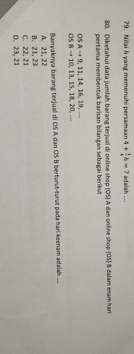 Nilai h yang memenuhi persamaan 4+ 1/4 h=7 adalah ....
80. Diketahui data jumlah barang terjual di online shop (OS) A dan online shop (OS) B dalam enam hari
pertama membentuk barisan bilangan sebagai berikut
OS A → 9, 11, 14, 16, 19, ....
OS B → 10, 13, 15, 18, 20, ....
Banyaknya barang terjual di OS A dan OS B berturut-turut pada hari keenam adalah ....
A. 21, 22
B. 21, 23
C. 22, 21
D. 23, 21
