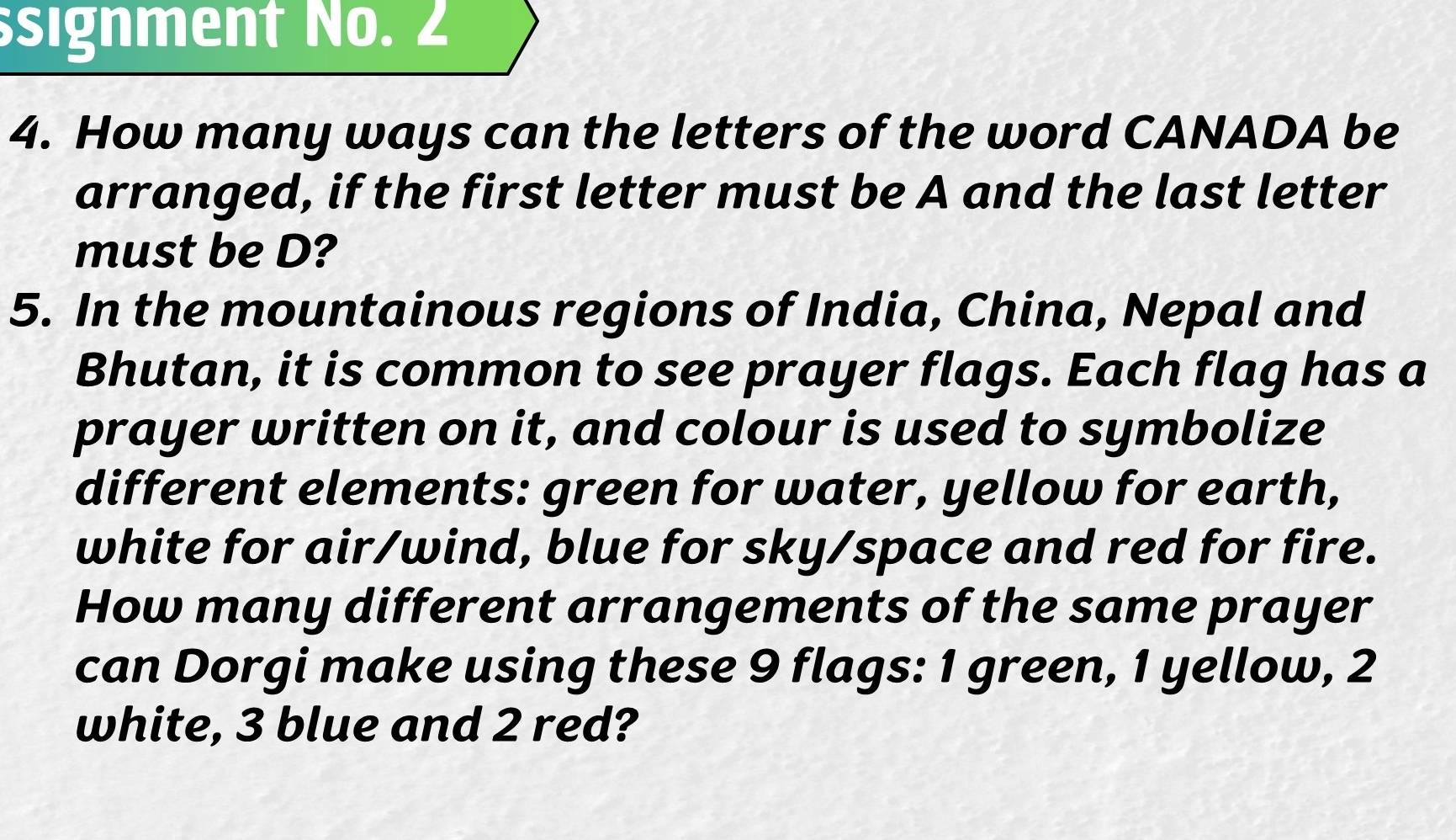 signment No. 2 
4. How many ways can the letters of the word CANADA be 
arranged, if the first letter must be A and the last letter 
must be D? 
5. In the mountainous regions of India, China, Nepal and 
Bhutan, it is common to see prayer flags. Each flag has a 
prayer written on it, and colour is used to symbolize 
different elements: green for water, yellow for earth, 
white for air/wind, blue for sky/space and red for fire. 
How many different arrangements of the same prayer 
can Dorgi make using these 9 flags: 1 green, 1 yellow, 2
white, 3 blue and 2 red?