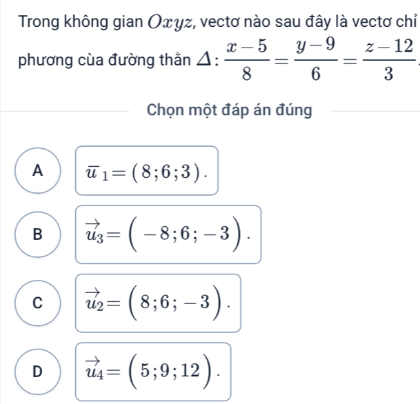 Trong không gian Oxγz, vectơ nào sau đây là vectơ chỉ
phương cùa đường thằn △ : (x-5)/8 = (y-9)/6 = (z-12)/3 
Chọn một đáp án đúng
A overline u_1=(8;6;3).
B vector u_3=(-8;6;-3).
C vector u_2=(8;6;-3).
D vector u_4=(5;9;12).