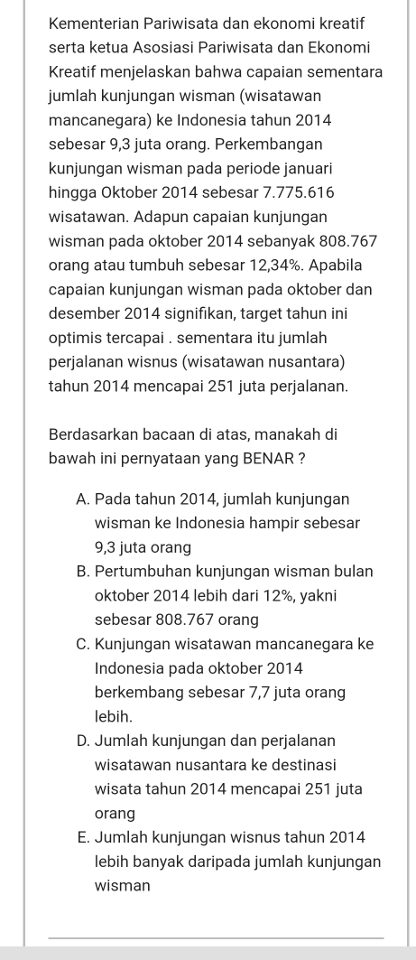 Kementerian Pariwisata dan ekonomi kreatif
serta ketua Asosiasi Pariwisata dan Ekonomi
Kreatif menjelaskan bahwa capaian sementara
jumlah kunjungan wisman (wisatawan
mancanegara) ke Indonesia tahun 2014
sebesar 9,3 juta orang. Perkembangan
kunjungan wisman pada periode januari
hingga Oktober 2014 sebesar 7.775.616
wisatawan. Adapun capaian kunjungan
wisman pada oktober 2014 sebanyak 808.767
orang atau tumbuh sebesar 12,34%. Apabila
capaian kunjungan wisman pada oktober dan
desember 2014 signifıkan, target tahun ini
optimis tercapai . sementara itu jumlah
perjalanan wisnus (wisatawan nusantara)
tahun 2014 mencapai 251 juta perjalanan.
Berdasarkan bacaan di atas, manakah di
bawah ini pernyataan yang BENAR ?
A. Pada tahun 2014, jumlah kunjungan
wisman ke Indonesia hampir sebesar
9,3 juta orang
B. Pertumbuhan kunjungan wisman bulan
oktober 2014 lebih dari 12%, yakni
sebesar 808.767 orang
C. Kunjungan wisatawan mancanegara ke
Indonesia pada oktober 2014
berkembang sebesar 7,7 juta orang
lebih.
D. Jumlah kunjungan dan perjalanan
wisatawan nusantara ke destinasi
wisata tahun 2014 mencapai 251 juta
orang
E. Jumlah kunjungan wisnus tahun 2014
lebih banyak daripada jumlah kunjungan
wisman