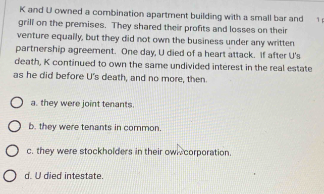 and U owned a combination apartment building with a small bar and 1
grill on the premises. They shared their profits and losses on their
venture equally, but they did not own the business under any written
partnership agreement. One day, U died of a heart attack. If after U's
death, K continued to own the same undivided interest in the real estate
as he did before U’s death, and no more, then.
a. they were joint tenants.
b. they were tenants in common.
c. they were stockholders in their owl corporation.
d. U died intestate.