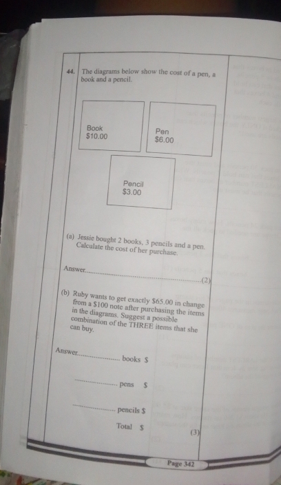 The diagrams below show the cost of a pen, a 
book and a pencil. 
Book Pen
$10.00 $6.00
Pencil
$3.00
(a) Jessie bought 2 books, 3 pencils and a pen. 
Calculate the cost of her purchase 
Answer 
_ 
(2) 
(b) Ruby wants to get exactly $65.00 in change 
from a $100 note after purchasing the items 
in the diagrams. Suggest a possible 
combination of the THREE items that she 
can buy. 
Answer_ books $
_ 
pens $
_ 
pencils $
Total S (3) 
Page 342