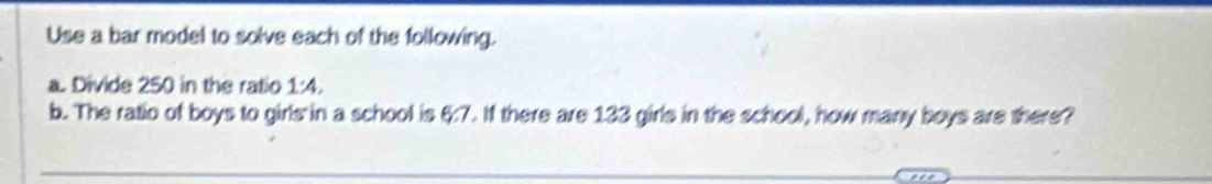 Use a bar model to solve each of the following. 
a. Divide 250 in the ratio 1:4. 
b. The ratio of boys to girls in a school is &:7. If there are 133 girls in the school, how many boys are there?