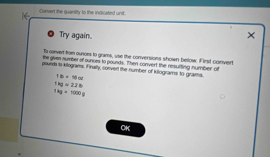 Convert the quantity to the indicated unit. 
Try again. X 
To convert from ounces to grams, use the conversions shown below. First convert 
the given number of ounces to pounds. Then convert the resulting number of
pounds to kilograms. Finally, convert the number of kilograms to grams.
1lb=16oz
1kgapprox 2.2lb
1kg=1000g
OK