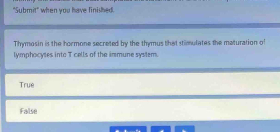 "Submit" when you have finished.
Thymosin is the hormone secreted by the thymus that stimulates the maturation of
lymphocytes into T cells of the immune system.
True
False