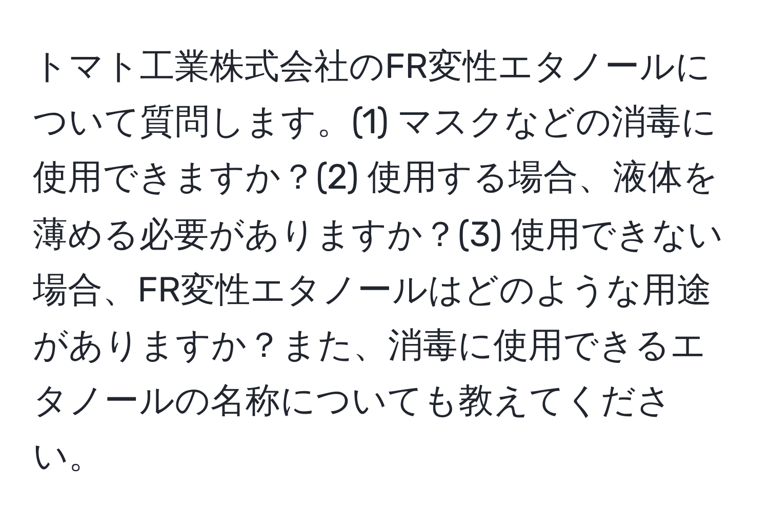 トマト工業株式会社のFR変性エタノールについて質問します。(1) マスクなどの消毒に使用できますか？(2) 使用する場合、液体を薄める必要がありますか？(3) 使用できない場合、FR変性エタノールはどのような用途がありますか？また、消毒に使用できるエタノールの名称についても教えてください。